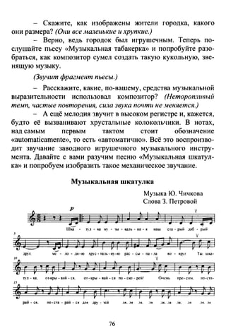- Скажите, как изображены жители городка, какого
они размера? (Они все маленькие и хрупкие.)
- Верно, ведь городок был игрушечным. Теперь по­
слушайте пьесу «Музыкальная табакерка» и попробуйте разо­
браться, как композитор сумел создать такую кукольную, зве­
нящую музыку.
(Звучит фрагмент пьесы.)
- Расскажите, какие, по-вашему, средства музыкальной
выразительности использовал композитор? (Неторопливый
темп, частые повторения, сила звука почти не меняется.)
- А ещё мелодия звучит в высоком регистре и, кажется,
будто её вызванивают хрустальные колокольчики. В нотах,
над самым первым тактом стоит обозначение
«automaticamente», то есть «автоматично». Всё это воспроизво­
дит звучание заводного игрушечного музыкального инстру­
мента. Давайте с вами разучим песню «Музыкальная шкатул­
ка» и попробуем изобразить такое механическое звучание.
Музыкальная шкатулка
р
...._./
Музыка Ю. Чичкова
Слова 3. Петровой
• v
J1 1 J ) J
Шка - 1)'.1 - ка ~1)· - 'JЫ - кадь - на - я наш ста - рый .1об - рый
v
DD р 1
друг, :IC - ло- .:r.и-ю х.рус -та.1ь-ну-ю рас- сы- па- .1а во - круг. Ты. шка-
/f г р 'i р р 1J 11 'i 11 )j 1J Jl г р 14· iр р 1г р '! р р 1
'Т)·л - ка, от-кры - вай - ся. от- кры - вай - с я по - ско - рей! о....tснь про- си~. по-ста-
~~ J Ф ' JJ Jll J ;~ г р 1г· ' р р 1г р , р р 1J Jl ' ; 1Е
рай - ся. по- ста - рай - с я .L1Я др_у - 'JСЙ ЛЯ ••1Я .lЯ. .1Я ."lЯ •.1.11 .lJI, .lЯ .lЯ ..lЯ
76
 