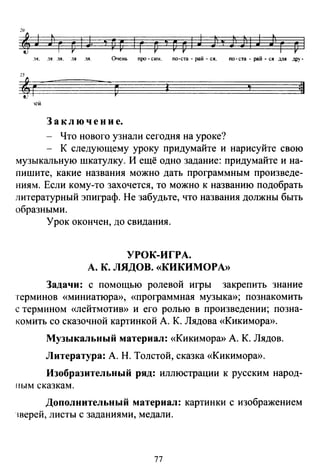 2
~J Jlг D'J 'vv 'г D'PpiJ Jj,)JiiJ ;'г Р 1
.lЯ. .lЯ .LJI. .1Я ЛЯ:. Очень ПJЮ- си". по-ста -рай- ся. по-ста - рай- ся ;щя дру-
'1 =11
"СЙ
З а к л ю ч е н и е.
- Что нового узнали сегодня на уроке?
- К следующему уроку придумайте и нарисуйте свою
музыкальную шкатулку. И ещё одно задание: придумайте и на­
пишите, какие названия можно дать программным произведе­
ниям. Если кому-то захочется, то можно к названию подобрать
литературный эпиграф. Не забудьте, что названия должны быть
образными.
Урок окончен, до свидания.
УРОК-ИГРА.
А. К. ЛЯДОВ. «КИКИМОРА»
Задачи: с помощью ролевой игры закрепить знание
терминов «миниатюра», «программная музыка»; познакомить
с термином «лейтмотив» и его ролью в произведении; позна­
комить со сказочной картинкой А. К. Лядова «Кикимора».
Музыкальный материал: «Кикимора» А. К. Лядов.
Литература: А. Н. Толстой, сказка «Кикимора>>.
Изобразительный ряд: иллюстрации к русским народ-
ным сказкам.
Дополнительный материал: картинки с изображением
~верей, листы с заданиями, медали.
77
 