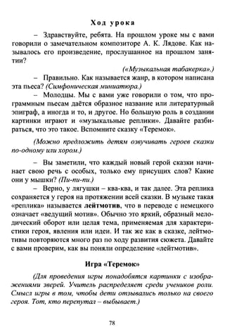 Ход урока
Здравствуйте, ребята. На прошлом уроке мы с вами
говорили о замечательном композиторе А. К. Лядове. Как на­
зывалось его произведение, Проелушанное на прошлом заня­
тии?
(«Музыкальная табакерка».)
Правильно. Как называется жанр, в котором написана
эта пьеса? (Симфоническая миниатюра.)
- Молодцы. Мы с вами уже говорили о том, что про­
граммным пьесам даётся образное название или литературный
эпиграф, а иногда и то, и другое. Но большую роль в создании
картинки играют и «музыкальные реплики». Давайте разби­
раться, что это такое. Вспомните сказку «Теремок».
(Можно предложить детям озвучивать героев сказки
по-одному или хором.)
- Вы заметили, что каждый новый герой сказки начи­
нает свою речь с особых, только ему присущих слов? Какие
они у мышки? (Пи-пи-пи.)
- Верно, у лягушки- ква-ква, и так далее. Эта реплика
сохраняется у героя на протяжении всей сказки. В музыке такая
«реплика» называется лейтмотив, что в переводе с немецкого
означает «ведущий мотив». Обычно это яркий, образный мело­
дический оборот или целая тема, применяемая для характери­
стики героя, явления или идеи. И так же как в сказке, лейтмо­
тивы повторяются много раз по ходу развития сюжета. Давайте
с вами проверим, как вы поняли определение «лейтмотив».
Игра «Теремою>
(Для проведения игры понадобятся картинки с изобра­
жениями зверей. Учитель распределяет среди учеников роли.
Смысл игры в том, чтобы дети отзывались только на своего
героя. Тот, кто перепутал -выбывает.)
78
 