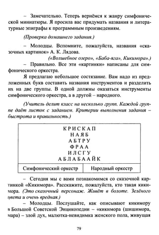 - Замечательно. Теперь вернёмся к жанру симфониче­
ской миниатюры. Я просила вас придумать названия и литера­
турные эпиграфы к программным произведениям.
(Проверка долшшнего задания.)
- Молодцы. Вспомните, пожалуйста, названия «ска­
зочных картинок» А. К. Лядова.
(«Волшебное озеро», «Баба-яга», Кикимора».)
- Правильно. Все эти «картинки» написаны для сим­
фонического оркестра.
Я предлагаю небольшое состязание. Вам надо из пред­
ложенных букв составить названия инструментов и разделить
их на две группы. В одной должны оказаться инструменты
симфонического оркестра, а в другой - народного.
(Учитель делит класс на несколько групп. Каждой груп­
пе даёт листок с заданием. Критерии выполнения задания -
быстрота и правильность.)
К РИСКАП
НАЯБ
АБТРУ
ФРАА
ИЛСГУ
АБЛАБААЙК
Симфонический оркестр 1 Народный оркестр
- Сегодня мы с вами познакомимся со сказочной кар­
тинкой «Кикимора». Расскажите, пожалуйста, кто такая кики­
мора. (Это сказочный персонаж. Живёт в болоте. Зелёного
цвета и очень вредная.)
- Молодцы. Послушайте, как описывают кикимору
в Большой Советской Энцикопедии - «кикимора (шишимора,
мара)- злой дух, малютка-невидимка женского пола, живущая
79
 