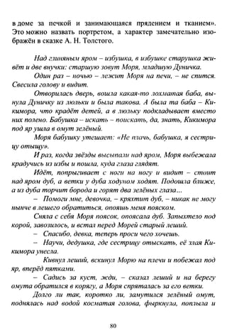 в доме за печкой и занимающаяся прядением и тканием».
Это можно назвать портретом, а характер замечательно изо­
бражён в сказке А. Н. Толстого.
Над глшtЯНЫо4 ярОJн - избушка, в избушке старушка жи­
вёт и две внучки: старшую зовут Моря, .иладшую Дvничка.
Один раз - 1ючью - ле.жит Моря на печи, - не спится.
Свесила голову и видит.
Отворилась дверь, вош,ю какая-то лохматая баба, вы­
нула Дуничку из люльки и была такова. А была та баба - Ки­
кимора, что крадёт детей, а в люльку подкладывает вл1есто
них полено. Бабушка- искать - поискать, да, знать, Кикимора
под яр ушла в омут зелёный.
Моря бабуtику утешает: «Не плачь, бабушка, я сестри­
цу отыщу».
Ираз, когда звёзды высыпади над яроJн, .Моря выбежала
крадучись из избы и пошла, куда глаза глядят.
Идёт, попрыгивает с ноги па ногу и видит - стоит
над яром дуб, а ветки у дуба ходупо.н ходят. Подошла ближе,
а из дуба торчит борода и горят два зелёных глаза ...
- Помоги -~те, девочка, - кря;'iтит дуб, - никак не лю~v
нынче в лешего обратиться, опояшь .неня пояско.w.
Сняла с себя Моря поясок, опоясала дуб. Запыхтело под
корой, завозилось, и встал перед Морей старый леший.
- Спасибо, девка, теперь проси чего хочешь.
- Научи, дедушка, где сестрицу отыскать, её злая Ки-
кимора унесла.
Кивнул леший, вскинул Морю на плечи и побежал под
яр, вперёд пяткаони.
- Садись за куст, :жди, - сказал леший и на берегу
омута обратился в корягу, а Моря спрятшюсь за его ветки.
Долго ли так, коротко ли, замутился зелёный омут,
поднялась над водой косматая голова, фыркнула, поплыла и
80
 