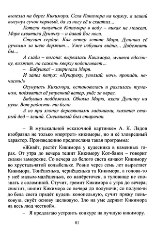 вылезла па берег Кикимора. Села Кикимора на корягу, а леший
высунул сучок корявый, да за иогу её и схватил ...
Хотела кинуться Кикимора в воду - никак ue Аюжет.
Л!оря схватила Дуиичку - и давай Бог ноги.
Стучит сердце. Как ветер летит Моря. Дуиичка её
ручками за шею держит ... Уже избушка видна ... Добежать
бы ...
А сзади - погоня: вырвшюсь Кикимора, мчится вдогон­
ку, визжит, на саж·еиь кверху подсигивает ...
- Бабушка!- закричала Моря.
И запел петух: «Кукареку, уползай, ночь, пропади, ие­
чисть!»
Осупулась Кикимора, остаповилась и разлилась тума­
ном, подхватил её утренний ветер, унёс за овраг.
Бабушка подбежала. Обияла Морю, взяла Дуничку на
руки. Вот радости- то было.
А из яра хлопш1 деревянными ладошами, хохотал ста­
рый дед -леший. Смешливый был старичок.
- В музыкальной «сказочной картинке» А. К. Лядов
изобразил не только «портрет» кикиморы, но и её зловредный
характер. Произведению предпослана такая программа:
«Живёт, растёт Кикимора у кудесника в каменных го­
рах. От утра до вечера тешит Кикимору Кот-баюн - говорит
сказки заморские. Со вечера до белого света качают Кикимору
во хрустальчатой колыбельке. Ровно через семь лет вырастает
Кикимора. Тонёшенька, чернёшенька та Кикимора, а голова-то
у неё малым-малёшенька, со напёрсточек, а туловище не ело­
знать с соломиной. Стучит, гремит Кикимора с утра до вечера;
свистит, шипит Кикимора со вечера до полуночи; со полуночи
до бела света прядёт кудель конопельную, сучит пряжу пень­
ковую, снуёт основу шелковую. Зло на уме держит Кикимора
на весь люд честной».
Я предлагаю устроить конкурс на лучшую кикимору.
81
 