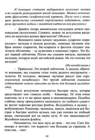(С помощью считалки выбираются несколько человек
и по очереди разыгрывают выход кикиморы. Можно использо­
вать фраг.wенты симфонической картины. После чего с помо­
щью зрительских симпатий определяется победитель, кото­
рому вручается медаль с памятной надписью или рисункоА1.)
- Давайте теперь внимательно послушаем начало про­
изведения (вступление). Скажите, можно ли вступление разде­
лить на несколько разных фрагментов? (Можно.)
- Вспомните самое начало: медленно, сумрачно «пере­
ползает» мелодия в низком регистре, зловещее звучание тем­
бров низких кларнетов, бас-кларнета и фаготов создают ска­
зочную обстановку- «у кудесника в каменных горах». Это бу­
дет первый лейтмотив. Потом мы слышим мягкую, напевную
мелодию, которую ведёт английский рожок. На что похожа эта
мелодия?
(На колыбельную.)
- Правильно. Это второй лейтмотив. А дальше, обрати­
те внимание, мы слышим голос очень редкого инструмента -
челесты. Её холодное, звенящее звучание рисует нам «хру­
стальчатую колыбельку». Это третий лейтмотив (название
лейтмотивов АЮЖJЮ записать на доске для большей наглядно­
сти).
После вступления начинается быстрая часть, которая
представляет нам главную особу - Кикимору. Её тема очень
короткая, но в то же время яркая и запоминающаяся. Подобно
слабому писку причудливого маленького, но злобного сущест­
ва звучит короткая реплика флейты. Вслушайтесь в музыку­
разбушевалась Кикимора, заскакала, завыла, защёлкала всё бы­
стрее и быстрее несётся музыка, она уже похожа на злобный
вихрь, сметающий всё на своём пути. И чем заканчивается?
Жалобным писком флейты.
Оказывается, что весь шум да гром- это сон. Спит Ки­
кимора и мечтает, что вырастет она большая да страшная. А
пока она ... спит.
82
 