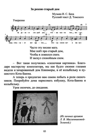 Умеренно
За рекою старый дом
Музыка И. С. Баха
Русский текст Д. Томского
v
За ре-ко-ю
5
'j J J J 1
лишь стем - не . ет
ста-рый дом, _ пти . ЦЬ1 вдо - ме
1: v
J ti г--; 1 J г г
J
р
всё кру . rом , _ пти • ЦЬ1 смолк. нут
Часто эту песню мать
Мне поёт про старый дом,
Чтобы я ложился спать
И заснул спокойным сном.
том_ жн. BVT•
~
lг мJ J
и зас- иут.
Вот такая получилась «сказочная картинка». Благо­
даря мастерству композитора, мы как будто своими глазами
видели и зачарованный дом Кикиморы, и её колыбельку и пу­
шистого Кота-Баюна.
А теперь я предлагаю вам самим побыть в роли сказоч­
ников. Попробуйте дома нарисовать избушку, Кота-Баюна и
колыбельку.
Урок окончен, до свидания.
83
(Из личных архивов
Л. В. Масленниковой­
Золиной.)
11
 