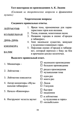 Тест-викторина по произведениям А. К. Лядова
(Состоит из теоретических вопросов и фраоментов
_"fl,tузыки.)
Теоретические вопросы
Соедините правильные ответы.
ЛЕЙТМОТИВ
1. Яркая тelIa, применяемая для харак­
теристики героя или явления.
КОЛЫБЕЛЬНАЯ
2. Тихая, плавная, монотонная песня.
3. Название городка в сказке «Городок
в табакерке».
ДИНЬ-ДИНЬ
4. Злое маленькое существо, живущее
у кудесника в каменных горах.
КИКИМОРА
5. Персонаж сказки «Городок в табакер­
ке)), который вертелся с боку на бок
и крючками цеплял молоточки.
ВАЛИК
Выделите правильный ответ.
1. Миниатюра-
D маленькое произведение
D большое произведение
2. Лейтмотив-
D раздел произведения
D музыкальная тема
3. Лейтмотив появляется
D один раз
D много раз
4. Автор миниатюры «Музы- D Лядов
кальная табакеркю) - D Глазунов
5. Начало «КикиморЫ))
D быстрое
D медленное
D в лейтмотиве
6. Инструмент челеста звучит «у кудесника в гораХ))
D «колыбелькю)
84
 
