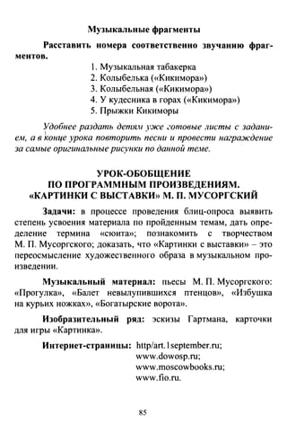 Музыкальные фрагменты
Расставить номера соответственно звучанию фраг­
ментов.
1. Музыкальная табакерка
2. Колыбелька («Кикимора»)
3. Колыбельная («Кикимора»)
4. У кудесника в горах («Кикимора>>)
5. Прыжки Кикиморы
Удобнее раздать детя.н уже готовые листы с задани-
1
е.м, а в конце урока повторить песни и провести награждение
за сшrые оригинальные рисунки по данной те.ме.
УРОК-ОБОБЩЕНИЕ
ПО ПРОГРАММНЫМ ПРОИЗВЕДЕНИЯМ.
«КАРТИНКИ С ВЫСТАВКИ>> М. П. МУСОРГСКИЙ
Задачи: в процессе проведения блиц-опроса выявить
степень усвоения материала по пройденным темам, дать опре­
деление термина «сюита»; познакомить с творчеством
М. П. Мусоргского; доказать, что «Картинки с выставки»- это
переосмысление художественного образа в музыкальном про­
изведении.
Музыкальный материал: пьесы М. П. Мусоргского:
«Прогулка», «Балет невылупившихся птенцов», «Избушка
на курьих ножках», «Богатырские ворота».
Изобразительный ряд: эскизы Гартмана, карточки
для игры «Картинка».
Интернет-страницы: http/art.l september.ru;
www.dowosp.ru;
www.moscowbooks.ru;
www.fio.ru.
85
 