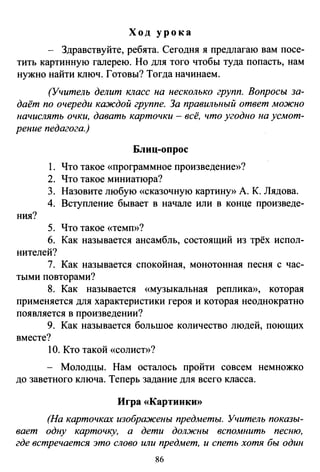 Ход урока
Здравствуйте, ребята. Сегодня я предлагаю вам посе­
тить картинную галерею. Но для того чтобы туда попасть, нам
нужно найти ключ. Готовы? Тогда начинаем.
(Учитель делит класс на несколько групп. Вопросы за­
даёт по очереди каждой группе. За правильный ответ можно
начислять очки, давать карточки - всё, что угодно на усмот­
рение педагога.)
Блиц-опрос
1. Что такое «программное произведение»?
2. Что такое миниатюра?
3. Назовите любую «сказочную картину» А. К. Лядова.
4. Вступление бывает в начале или в конце произведе-
ния?
5. Что такое «темп»?
6. Как называется ансамбль, состоящий из трёх испол­
нителей?
7. Как называется спокойная, монотонная песня с час­
тыми повторами?
8. Как называется «музыкальная реплика», которая
применяется для характеристики героя и которая неоднократно
появляется в произведении?
9. Как называется большое количество людей, поющих
вместе?
10. Кто такой «солист»?
- Молодцы. Нам осталось пройти совсем немножко
до заветного ключа. Теперь задание для всего класса.
Игра «Картинки»
(На карточках изображены предметы. Учитель показы­
вает одну карточку, а дети должны вспомнить песню,
где встречается это слово или предмет, и спеть хотя бы один
86
 