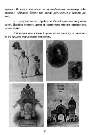 куплет. Можно взять песни из мультфильмов, например: «Ан­
тошка», «Крошка Енот» или песни, разученные с детьми ра­
нее.)
Поздравляю вас, пройдя нелёгкий путь, вы получаете
ключ. Давайте откроем дверь и посмотрим, что же интересного
на выставке.
(Расположить эскизы Гартмана по порядку, а от одно­
го до другого нарисовать дорожку.)
87
 