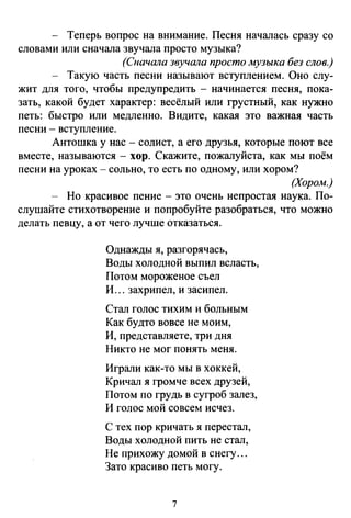 - Теперь вопрос на внимание. Песня началась сразу со
словами или сначала звучала просто музыка?
(Сначала звучала просто музыка без слов.)
- Такую часть песни называют вступлением. Оно слу­
жит для того, чтобы предупредить - начинается песня, пока­
зать, какой будет характер: весёлый или грустный, как нужно
петь: быстро или медленно. Видите, какая это важная часть
песни - вступление.
Антошка у нас- солист, а его друзья, которые поют все
вместе, называются- хор. Скажите, пожалуйста, как мы поём
песни на уроках- сольно, то есть по одному, или хором?
(Хором.)
- Но красивое пение - это очень непростая наука. По­
слушайте стихотворение и попробуйте разобраться, что можно
делать певцу, а от чего лучше отказаться.
Однажды я, разгорячась,
Воды холодной выпил всласть,
Потом мороженое съел
И ... захрипел, и засипел.
Стал голос тихим и больным
Как будто вовсе не моим,
И, представляете, три дня
Никто не мог понять меня.
Играли как-то мы в хоккей,
Кричал я громче всех друзей,
Потом по грудь в сугроб залез,
И голос мой совсем исчез.
С тех пор кричать я перестал,
Воды холодной пить не стал,
Не прихожу домой в снегу ...
Зато красиво петь могу.
7
 