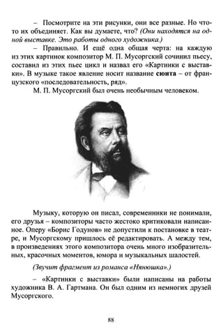 - Посмотрите на эти рисунки, они все разные. Но что­
то их объединяет. Как вы думаете, что? (Они находятся на од­
ной выставке. Это работы одного художника.)
- Правильно. И ещё одна общая черта: на каждую
из этих картинок композитор М. П. Мусоргский сочинил пьесу,
составил из этих пьес цикл и назвал его «Картинки с выстав­
КЮ). В музыке такое явление носит название сюита- от фран­
цузского «последовательность, рЯД)).
М. П. Мусоргский был очень необычным человеком.
Музыку, которую он писал, современники не nонимали,
его друзья - композиторы часто жестоко критиковали написан­
ное. Оперу «Борис Годуною) не допустили к постановке в теат­
ре, и Мусоргскому пришлось её редактировать. А между тем,
в произведениях этого композитора очень много изобразитель­
ных, красочных моментов, юмора и музыкальных шалостей.
(Звучит фраг/vtеюп из романса «Нянюшка>>.}
- «Картинки с выставкю) были написаны на работы
художника В. А. Гартмана. Он был одним из немногих друзей
Мусоргского.
88
 