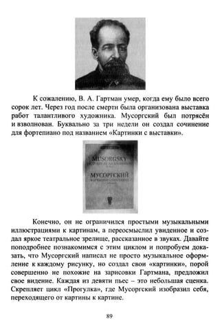 К сожалению, В. А. Гартман умер, когда ему было всего
сорок лет. Через год после смерти была организована выставка
работ талантливого художника. Мусоргский был потрясён
и взволнован. Буквально за три недели он создал сочинение
для фортепиано под названием «Картинки с выставки».
Конечно, он не ограничился простыми музыкальными
иллюстрациями к картинам, а переосмыслил увиденное и соз­
дал яркое театральное зрелище, рассказанное в звуках. Давайте
поподробнее познакомимся с этим циклом и попробуем дока­
зать, что Мусоргский написал не просто музыкальное оформ­
ление к каждому рисунку, но создал свои «картинкю>, порой
совершенно не похожие на зарисовки Гартмана, предложил
свое видение. Каждая из девяти пьес - это небольшая сценка.
Скрепляет цикл «Прогулка», где Мусоргский изобразил себя,
переходящего от картины к картине.
89
 