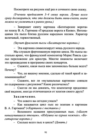Посмотрите на рисунок ещё раз и сочините свою сказку.
(Ученики предлагают 3-4 своих версии. Лучше всего
сразу договориться, что это должны быть мини-сказки, иначе
можно не уложиться в рамки урока.)
- Завершает сюиту картинка «Богатырские ворота»
по эскизу В. А. Гартмана «Городские ворота в Киеве». Интона­
циями эта пьеса близка русским народным песням. Характер
величавый, торжественный.
(Звучит фрагмент пьесы «Богатырские ворота».)
- Эта картинка символизирует мощь русского народа.
Мы слушали фортепианную версию цикла. Но пьесы на-
столько яркие, что французский композитор Морис Равель сде­
лал переложение для оркестра. Многие пианисты включают
это произведение в программы своих концертов.
Скажите, какая пьеса вам запомнилась больше всего?
Почему?
Что, по вашему мнению, сделало её такой яркой и за­
поминающейся?
- Скажите, все ли «музыкальные картинки» совпали
по содержанию с рисунками? Какие различались?
- Смогли ли мы доказать, что композитор предложил
своё видение, иногда отличающееся от эскизов своего друга?
3 а к л ю ч е н и е.
- Что нового вы сегодня узнали?
- Как называется цикл пьес по эскизам и картинам
В. А. Гартмана? («Картинки с выставки».)
- Вспомните названия прослушанных пьес. («Балет
Невылупившихея птенцов», «Избушка на курьих ножках», «Бо­
гатырские ворота».)
- Сколько всего пьес в цикле? (Девять.)
91
 