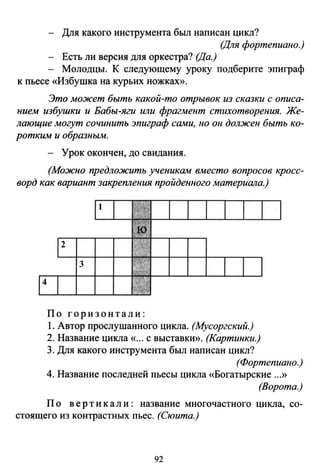 - Для какого инструмента был написан цикл?
(Для фортепиано.)
- Есть ли версия для оркестра? (Да.)
- Молодцы. К следующему уроку подберите эпиграф
к пьесе «Избушка на курьих ножках».
Это может быть какой-то отрывок из сказки с описа­
нием избушки и Бабы-яги или фрагмент стихотворения. Же­
лающие могут сочинить эпиграф cшwu, но он должен быть ко­
ротким и образным.
- Урок окончен, до свидания.
(Можно предложить ученикшw вместо вопросов кросс­
ворд как вариант закрепления пройденного материала.)
2
3
По горизонтали:
1. Автор прослушанного цикла. (Мусоргский.)
2. Название цикла «... с выставки». (Картинки.)
3. Для какого инструмента был написан цикл?
(Фортепиано.)
4. Название последней пьесы цикла «Богатырские ...»
(Ворота.)
По верти к а л и : название многочастного цикла, со­
стоящего из контрастных пьес. (Сюита.)
92
 