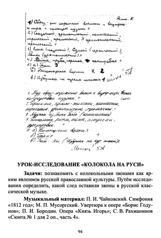 ( ~· of.1J..- ~/""''~.r..-:<4'! tf!tcш''· 1с ~/.{.Uy-.;<- ~t
1.'~?"'..-k..- vt;/I:Jfclflf:'~r. .+- <•"'"".:
:!. Yi-1::1.ua:·OCtt.e1 o/~"...r"" -.?л.аиое;.и:Ц:· J АZUа?й!СМ"..",
ду:'~<L', ~~ц_I'Ш/Н<~""?:<е /;#d'uz.-~(.:К/'1'&, .,..
.f vkh•~ ~··k"'Nй~ ,.Wk ~~~_)
~ ,;0;,/t?--«~~ _/~Nl2..И" h'U::arz" kc/:r_y/-r:t:-i/t.~a _
~И?"!'f!3_~ё. + .
-'Г t!) .Q;<W"'lo//<">'l"Nc ~:й'4-Z ._?
сГ} s;:;:a•с 7' +
f') 2;:М- ._24r /~~~~ М2- ~~ ~~)i
' {(cca•f~, 1 s-..~ .
УРОК-ИССЛЕДОВАНИЕ «КОЛОКОЛА НА РУСИ»
Задачи: познакомить с колокольными звонами как яр­
ким явлением русской православной культуры. Путём исследо­
вания определить, какой след оставили звоны в русской клас­
сической музыке.
Музыкальный материал: П. И. Чайковский. Симфония
«1812 год»; М. П. Мусоргский. Увертюра к опере «Борис Году­
нов»; П. И. Бородин. Опера «Князь Игорь»; С. В. Рахманинов
«Сюита N2 1 для 2 оп., часть 4».
94
 