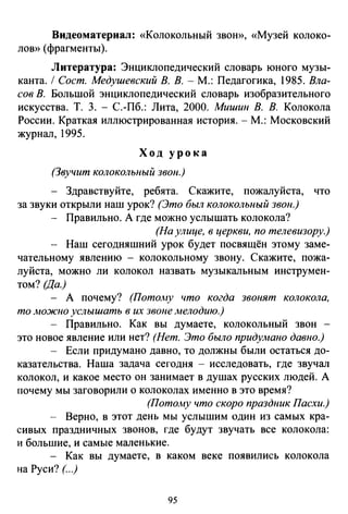 Видеоматериал: «Колокольный звою), «Музей колоко­
лою) (фрагменты).
Литература: Энциклопедический словарь юного музы­
канта. 1 Сост. Медушевский В. В. -М.: Педагогика, 1985. Вла­
сов В. Большой энциклопедический словарь изобразительного
искусства. Т. 3. - С.-Пб.: Лита, 2000. Мишин В. В. Колокола
России. Краткая иллюстрированная история.- М.: Московский
журнал, 1995.
Ход урока
(Звучит колокольный звон.)
- Здравствуйте, ребята. Скажите, пожалуйста, что
за звуки открыли наш урок? (Это был колокольный звон.)
Правильно. А где можно услышать колокола?
(На улице, в церкви, по телевизору.)
Наш сегодняшний урок будет посвящён этому заме­
чательному явлению - колокольному звону. Скажите, пожа­
луйста, можно ли колокол назвать музыкальным инструмен­
том? (Да.)
- А почему? (Пото.му что когда звонят колокола,
то можно услышать в их звоне мелодию.)
- Правильно. Как вы думаете, колокольный звон -
это новое явление или нет? (Нет. Это было придумано давно.)
- Если придумано давно, то должны были остаться до­
казательства. Наша задача сегодня - исследовать, где звучал
колокол, и какое место он занимает в душах русских людей. А
почему мы заговорили о колоколах именно в это время?
(Потому что скоро праздник Пасхи.)
- Верно, в этот день мы услышим один из самых кра­
сивых праздничных звонов, где будут звучать все колокола:
и большие, и самые маленькие.
- Как вы думаете, в каком веке появились колокола
на Руси?(. ..)
95
 