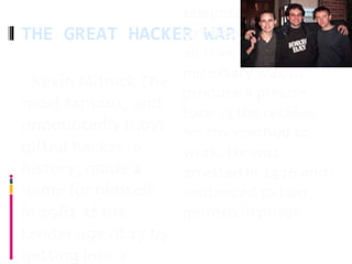 THE GREAT HACKER WAR
 Kevin MitnickThe
most famous, and
undoubtedly most
gifted hacker in
history, made a
name for himself
in 1981 at the
tender age of 17 by
getting into a
telephone line and
get free phone calls -
all that was
necessary was to
produce a precise
tone in the receiver
for the method to
work. He was
arrested in 1976 and
sentenced to two
months in prison.
 