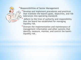 *Responsibilities of Senior Management
*Develop and implement procedures and practices
that translate the board's goals, objectives, and risk
tolerances into operating standards
* Adhere to the lines of authority and responsibility
that the board has established for managing
liquidity risk.
*Oversee the implementation and maintenance of
management information and other systems that
identify, measure, monitor, and control the bank's
liquidity risk..
 