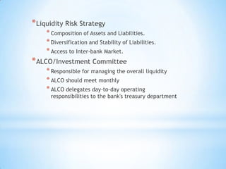 *Liquidity Risk Strategy
*Composition of Assets and Liabilities.
*Diversification and Stability of Liabilities.
*Access to Inter-bank Market.
*ALCO/Investment Committee
*Responsible for managing the overall liquidity
*ALCO should meet monthly
*ALCO delegates day-to-day operating
responsibilities to the bank's treasury department
 
