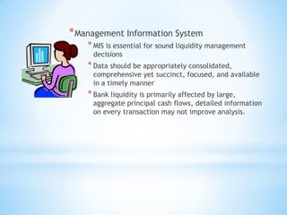 *Management Information System
*MIS is essential for sound liquidity management
decisions
*Data should be appropriately consolidated,
comprehensive yet succinct, focused, and available
in a timely manner
*Bank liquidity is primarily affected by large,
aggregate principal cash flows, detailed information
on every transaction may not improve analysis.
 