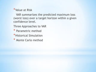 *Value at Risk
VAR summarizes the predicted maximum loss
(worst loss) over a target horizon within a given
confidence level.
Three Approaches to VAR
* Parametric method
*Historical Simulation
* Monte Carlo method
 