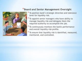 *Board and Senior Management Oversight
*To position bank’s strategic direction and tolerance
level for liquidity risk.
*To appoint senior managers who have ability to
manage liquidity risk and delegate them the
required authority to accomplish the job.
*To continuously monitors the bank's performance
and overall liquidity risk profile.
*To ensure that liquidity risk is identified, measured,
monitored, and controlled.
 