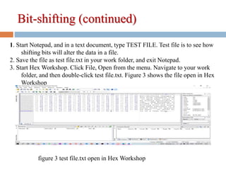 Bit-shifting (continued)
1. Start Notepad, and in a text document, type TEST FILE. Test file is to see how
shifting bits will alter the data in a file.
2. Save the file as test file.txt in your work folder, and exit Notepad.
3. Start Hex Workshop. Click File, Open from the menu. Navigate to your work
folder, and then double-click test file.txt. Figure 3 shows the file open in Hex
Workshop
figure 3 test file.txt open in Hex Workshop
 