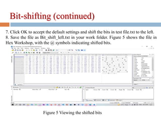 7. Click OK to accept the default settings and shift the bits in test file.txt to the left.
8. Save the file as Bit_shift_left.txt in your work folder. Figure 5 shows the file in
Hex Workshop, with the @ symbols indicating shifted bits.
Figure 5 Viewing the shifted bits
Bit-shifting (continued)
 