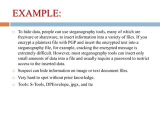 EXAMPLE:
 To hide data, people can use steganography tools, many of which are
freeware or shareware, to insert information into a variety of files. If you
encrypt a plaintext file with PGP and insert the encrypted text into a
steganography file, for example, cracking the encrypted message is
extremely difficult. However, most steganography tools can insert only
small amounts of data into a file and usually require a password to restrict
access to the inserted data.
 Suspect can hide information on image or text document files.
 Very hard to spot without prior knowledge.
 Tools: S-Tools, DPEnvelope, jpgx, and tte
 