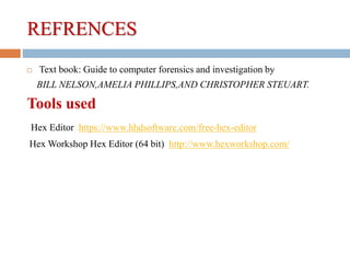 REFRENCES
 Text book: Guide to computer forensics and investigation by
BILL NELSON,AMELIA PHILLIPS,AND CHRISTOPHER STEUART.
Tools used
Hex Editor https://www.hhdsoftware.com/free-hex-editor
Hex Workshop Hex Editor (64 bit) http://www.hexworkshop.com/
 