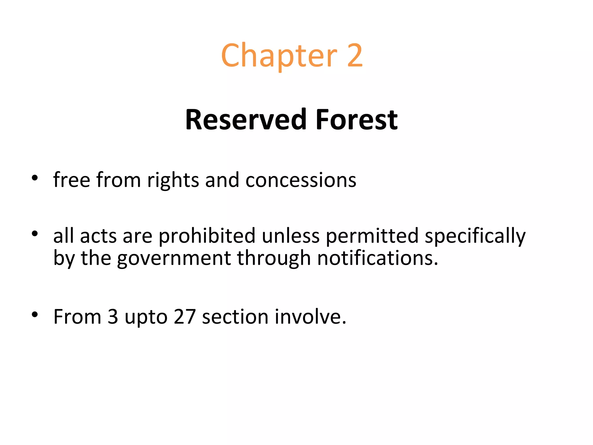 Chapter 2
Reserved Forest
• free from rights and concessions
• all acts are prohibited unless permitted specifically
by the government through notifications.
• From 3 upto 27 section involve.
 