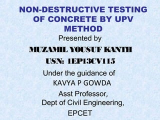 NON-DESTRUCTIVE TESTING
OF CONCRETE BY UPV
METHOD
Presented by
MUZAMIL YOUSUF KANTH
USN: 1EP13CV115
Under the guidance of
KAVYA P GOWDA
Asst Professor,
Dept of Civil Engineering,
EPCET
 