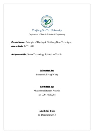 Zhejiang Sci-Tec University
Department of Textile Science & Engineering
Course Name: Principle of Dyeing & Finishing New Technique.
course Code: MT 11036
Assignment On: Nano-Technology Related to Textile.
Submitted To:
Professor Ji Ping Wang
Submitted By:
Muzammel Hossen Ananda
Id: L20172030208
Submission Date:
05-December-2017
 