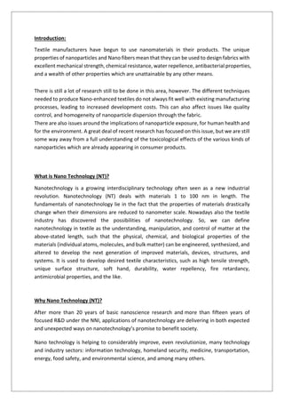 Introduction:
Textile manufacturers have begun to use nanomaterials in their products. The unique
properties of nanoparticles and Nano fibers mean that they can be used to design fabrics with
excellent mechanical strength, chemical resistance, water repellence, antibacterial properties,
and a wealth of other properties which are unattainable by any other means.
There is still a lot of research still to be done in this area, however. The different techniques
needed to produce Nano-enhanced textiles do not always fit well with existing manufacturing
processes, leading to increased development costs. This can also affect issues like quality
control, and homogeneity of nanoparticle dispersion through the fabric.
There are also issues around the implications of nanoparticle exposure, for human health and
for the environment. A great deal of recent research has focused on this issue, but we are still
some way away from a full understanding of the toxicological effects of the various kinds of
nanoparticles which are already appearing in consumer products.
What is Nano Technology (NT)?
Nanotechnology is a growing interdisciplinary technology often seen as a new industrial
revolution. Nanotechnology (NT) deals with materials 1 to 100 nm in length. The
fundamentals of nanotechnology lie in the fact that the properties of materials drastically
change when their dimensions are reduced to nanometer scale. Nowadays also the textile
industry has discovered the possibilities of nanotechnology. So, we can define
nanotechnology in textile as the understanding, manipulation, and control of matter at the
above-stated length, such that the physical, chemical, and biological properties of the
materials (individual atoms, molecules, and bulk matter) can be engineered, synthesized, and
altered to develop the next generation of improved materials, devices, structures, and
systems. It is used to develop desired textile characteristics, such as high tensile strength,
unique surface structure, soft hand, durability, water repellency, fire retardancy,
antimicrobial properties, and the like.
Why Nano Technology (NT)?
After more than 20 years of basic nanoscience research and more than fifteen years of
focused R&D under the NNI, applications of nanotechnology are delivering in both expected
and unexpected ways on nanotechnology’s promise to benefit society.
Nano technology is helping to considerably improve, even revolutionize, many technology
and industry sectors: information technology, homeland security, medicine, transportation,
energy, food safety, and environmental science, and among many others.
 