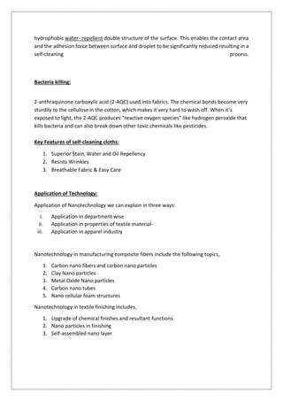 hydrophobic water- repellent double structure of the surface. This enables the contact area
and the adhesion force between surface and droplet to be significantly reduced resulting in a
self-cleaning process.
Bacteria killing:
2-anthraquinone carboxylic acid (2-AQC) used into fabrics. The chemical bonds become very
sturdily to the cellulose in the cotton, which makes it very hard to wash off. When it’s
exposed to light, the 2-AQC produces “reactive oxygen species” like hydrogen peroxide that
kills bacteria and can also break down other toxic chemicals like pesticides.
Key Features of self-cleaning cloths:
1. Superior Stain, Water and Oil Repellency
2. Resists Wrinkles
3. Breathable Fabric & Easy Care
Application of Technology:
Application of Nanotechnology we can explain in three ways:
i. Application in department wise
ii. Application in properties of textile material-
iii. Application in apparel industry
Nanotechnology in manufacturing composite fibers include the following topics,
1. Carbon nano fibers and carbon nano particles
2. Clay Nano particles
3. Metal Oxide Nano particles
4. Carbon nano tubes
5. Nano cellular foam structures
Nanotechnology in textile finishing includes,
1. Upgrade of chemical finishes and resultant functions
2. Nano particles in finishing
3. Self-assembled nano layer
 