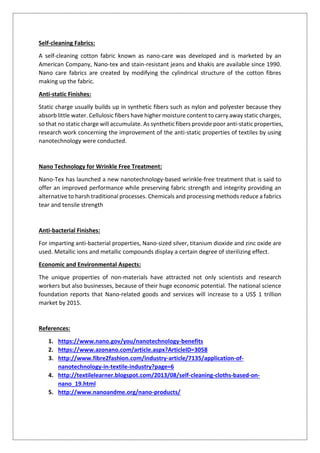 Self-cleaning Fabrics:
A self-cleaning cotton fabric known as nano-care was developed and is marketed by an
American Company, Nano-tex and stain-resistant jeans and khakis are available since 1990.
Nano care fabrics are created by modifying the cylindrical structure of the cotton fibres
making up the fabric.
Anti-static Finishes:
Static charge usually builds up in synthetic fibers such as nylon and polyester because they
absorb little water. Cellulosic fibers have higher moisture content to carry away static charges,
so that no static charge will accumulate. As synthetic fibers provide poor anti-static properties,
research work concerning the improvement of the anti-static properties of textiles by using
nanotechnology were conducted.
Nano Technology for Wrinkle Free Treatment:
Nano-Tex has launched a new nanotechnology-based wrinkle-free treatment that is said to
offer an improved performance while preserving fabric strength and integrity providing an
alternative to harsh traditional processes. Chemicals and processing methods reduce a fabrics
tear and tensile strength
Anti-bacterial Finishes:
For imparting anti-bacterial properties, Nano-sized silver, titanium dioxide and zinc oxide are
used. Metallic ions and metallic compounds display a certain degree of sterilizing effect.
Economic and Environmental Aspects:
The unique properties of non-materials have attracted not only scientists and research
workers but also businesses, because of their huge economic potential. The national science
foundation reports that Nano-related goods and services will increase to a US$ 1 trillion
market by 2015.
References:
1. https://www.nano.gov/you/nanotechnology-benefits
2. https://www.azonano.com/article.aspx?ArticleID=3058
3. http://www.fibre2fashion.com/industry-article/7135/application-of-
nanotechnology-in-textile-industry?page=6
4. http://textilelearner.blogspot.com/2013/08/self-cleaning-cloths-based-on-
nano_19.html
5. http://www.nanoandme.org/nano-products/
 