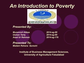 An Introduction to Poverty
Presented By:
Muzammil Abbas 2014-ag-89
Usman Tariq 2014-ag-89
Asad Ur Rehman 2014-ag-176
Presented To:
Madam Rehana Qureshi
Institute of Business Management Sciences,
University of Agriculture Faisalabad
 