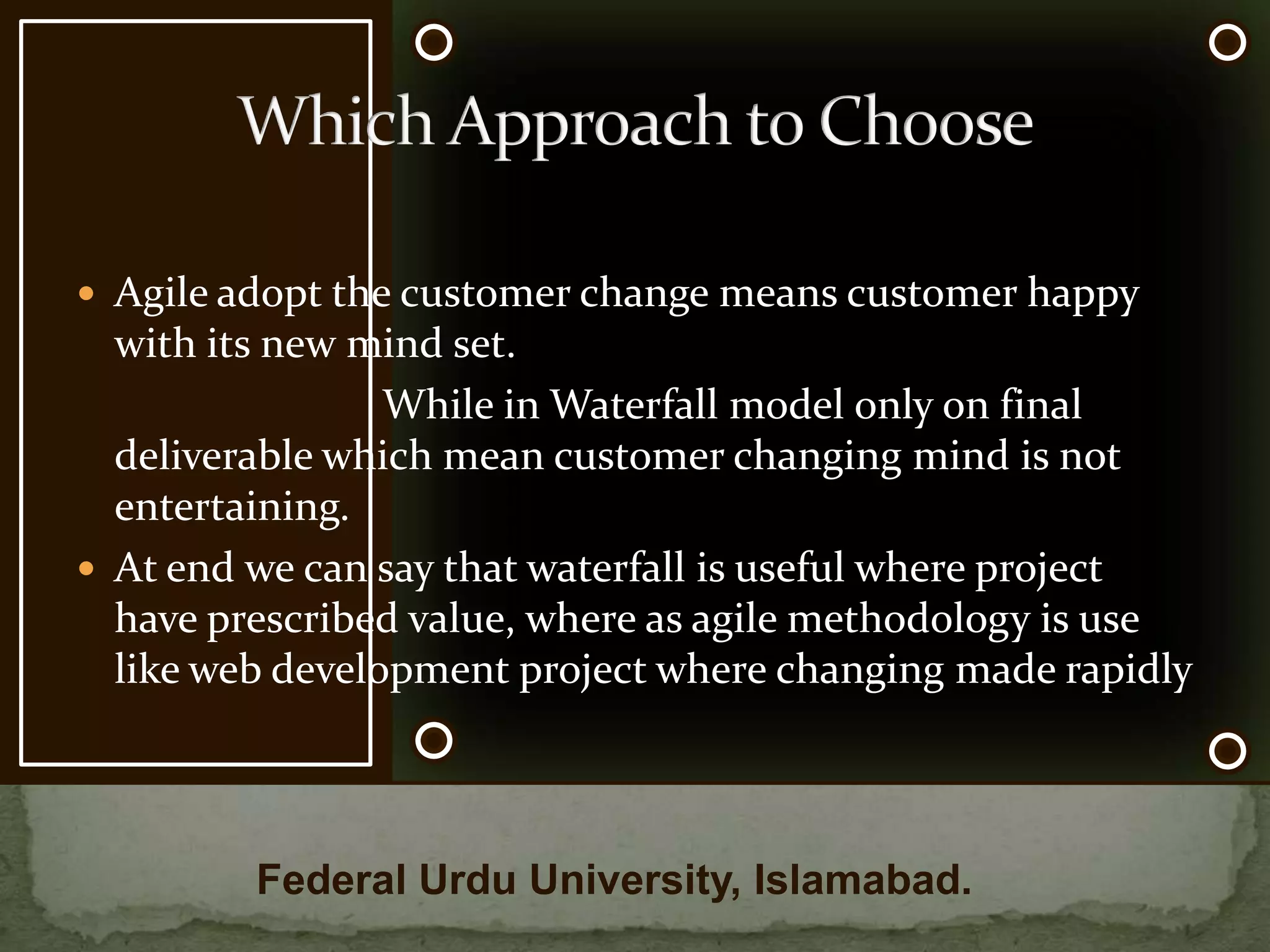 Which Approach to ChooseOnce a stage is completed in the Waterfall method, there is no going back                          With Agile, changes can be made if necessary without getting the entire program rewrittenAgile method has a launch able product at the end of each tested stage                           This is not possible for the Waterfall methodFederal Urdu University, Islamabad.