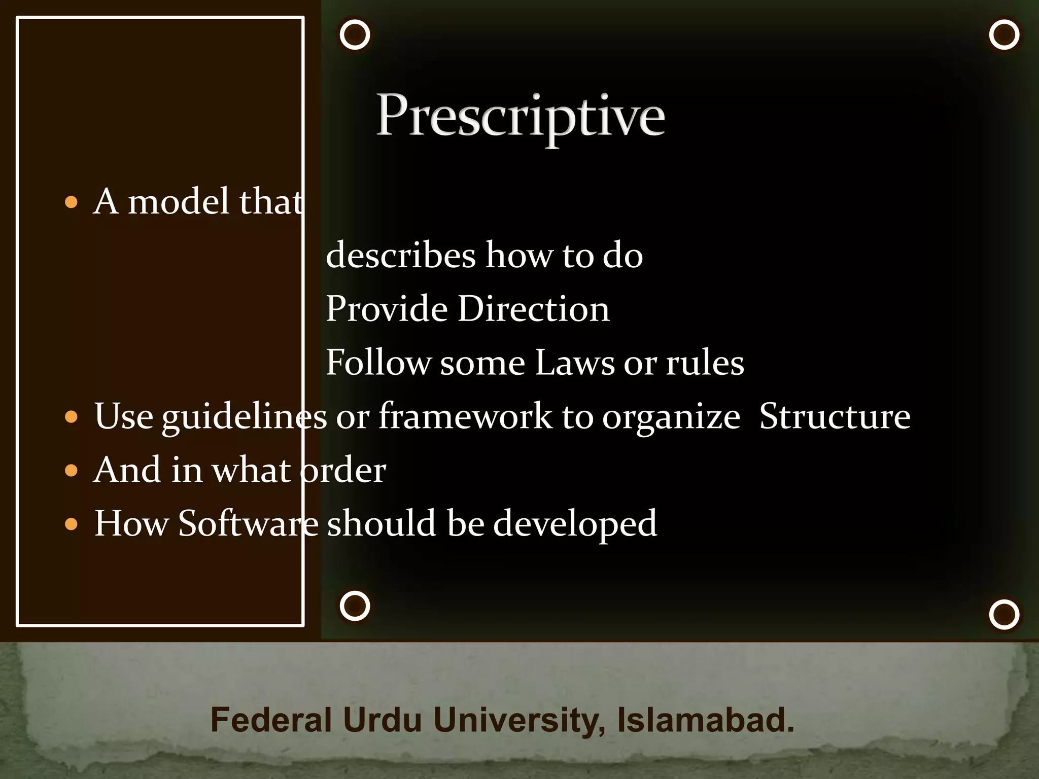 A model that 			      describes how to do                            Provide Direction                            Follow some Laws or rules Use guidelines or framework to organize  StructureAnd in what orderHow Software should be developedPrescriptiveFederal Urdu University, Islamabad.