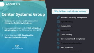 ABOUT US
We deliver solutions across
Business Continuity Management
Digital Banking
Sustainability
Digitization
Cyber Security
Governance Risk & Compliance
Cryptocurrency Consulting
Data Protection
Center Systems Group
➢ CSG provides an impeccable spectrum of
Enterprise Resiliency Solutions
➢ Encouraging the uptrend of Risk Mitigation
& Digitization in the MEA market since 2017
➢ Present across: UAE, Saudi Arabia,
Bahrain, India & Australia
50+
No. of Clients
Private & Confidential | 011
 