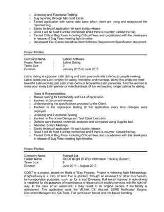 o UI testing and Functional Testing.
o Bug reporting through Microsoft Excel.
o Tested application with same data base which client are using and reproduced the
reported bug.
o Sanity testing of application for each builds release.
o Once it will be fixed it will be rechecked and if there is no error, closed the bug.
o Tested Critical Bug Fixes including Critical Fixes and coordinated with the developers
in release of Bug Fixes meeting tight timeline.
o Developed Test Cases based on client Software Requirement Specification document.
Project Profiles
Company Name : Labont Software
Project Name : Latino Dating
Team Size : 3
Duration : January 2015 to June 2015
Latino dating is a popular Latin dating and Latin personals site catering to people seeking
Latino ladies and Latin singles for dating, friendship and marriage. Using this project to meet
beautiful Latin women, join Latin chat rooms or browse the Latin personals. Find the woman to
make your lovely Latin partner or meet hundreds of fun and exciting single Latinos for dating.
Roles & Responsibilities
o Manual testing for functionality and GUI of application.
o Involved in document reviews.
o Understanding the specifications provided by the Client.
o Involved in the regression testing of the application every time changes were
deployed.
o UI testing and Functional Testing.
o Involved in Test case Design and Test Case Execution.
o Defects were tracked, reviewed, analysed and compared using Bugzilla tool.
o Attended Scrum Meetings.
o Sanity testing of application for each builds release.
o Once it will be fixed it will be rechecked and if there is no error, closed the bug.
o Tested Critical Bug Fixes including Critical Fixes and coordinated with the developers
in release of Bug Fixes meeting tight timeline.
Project Profiles
Company Name : Flairsoft Ltd.
Project Name : ODOT (Right Of Way Information Tracking System)
Team Size : 8
Duration : June 2011 – August 2013
ODOT is a project, based on Right of Way Process. Project is following Agile Methodology.
A right-of-way is a strip of land that is granted, through an easement or other mechanism,
for transportation purposes, such as for a trail, Driveway, Rail line or highway. A right-of-way
is reserved for the purposes of maintenance or expansion of existing services with the right-of-
way. In the case of an easement, it may revert to its original owners if the facility is
abandoned. This application uses the VB.Net, C#, Asp.net, SSRS Notification Engine,
Document Management, QA Tools, Full permission based and role based handling.
 