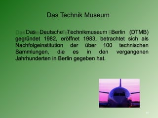 Das Technik Museum  Das Deutsche Technikmuseum Berlin (DTMB) gegründet 1982, eröffnet 1983, betrachtet sich als Nachfolgeinstitution der über 100 technischen Sammlungen, die es in den vergangenen Jahrhunderten in Berlin gegeben hat. 