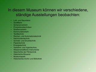 In diesem Museum können wir verschiedene, ständige Ausstellungen beobachten : Luft- und Raumfahrt Schifffahrt Schienenverkehr Produktionstechniken Straßenverkehr Kommunalverkehr Textiltechnik Rechen- und Automationstechnik Nachrichtentechnik Schreib- und Drucktechnik Papiertechnik Energietechnik Verkehrs- und Ingenieurbau Wissenschaftliche Instrumente Geschichte der Filmtechnik Historische Brauerei Museumspark Historisches Archiv und Bibliothek 