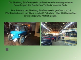 Die Abteilung Straßenverkehr umfasst eine der umfangreichsten Sammlungen des Deutschen Technikmuseums Berlin. Zum Bestand der Abteilung Straßenverkehr gehören u.a. 20  Pferdekutsche  und - schlitten , rund 400  Fahrräder , über 200  Motorräder  sowie knapp 200  Kraftfahrzeuge .  