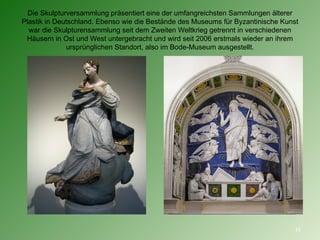 Die Skulpturversammlung präsentiert eine der umfangreichsten Sammlungen älterer Plastik in Deutschland. Ebenso wie die Bestände des Museums für Byzantinische Kunst war die Skulpturensammlung seit dem Zweiten Weltkrieg getrennt in verschiedenen Häusern in Ost und West untergebracht und wird seit 2006 erstmals wieder an ihrem ursprünglichen Standort, also im Bode-Museum ausgestellt. 