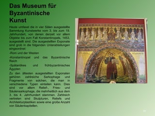 Das Museum für Byzantinische Kunst  Heute umfasst die in vier Sälen ausgestellte Sammlung Kunstwerke vom 3. bis zum 19. Jahrhundert, von denen derzeit vor allem Objekte bis zum Fall Konstantinopels, 1453, ausgestellt sind. Die ausgestellten Exponate sind grob in die folgenden Unterabteilungen eingeordnet: -Rom und der Westen  -Konstantinopel und das Byzantinische Reich  Spätantikes und frühbyzantinisches Ägypten  Zu den ältesten ausgestellten Exponaten gehören zahlreiche Sarkophage und Fragmente von solchen, die man in verschiedene Typen einteilen kann. Dies sind vor allem Relief-, Fries- und Säulensarkophage, die mehrheitlich aus dem 3. bis 4. Jahrhundert stammen. Zahlreich vertreten sind Skulpturen, Reliefs und Architekturplastiken sowie eine große Anzahl von Säulenkapitellen.  