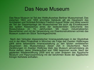 Das Neue Museum Das Neue Museum ist Teil des Weltkulturerbes Berliner Museumsinsel. Das zwischen 1843 und 1855 errichtete Gebäude gilt als Hauptwerk des Architekten und Schinkel-Schülers Friedrich August Stüler und bildet sowohl als Teil der Gesamtanlage der Museumsinsel wie auch als Einzelbauwerk des späten Klassizismus eines der bedeutendsten Dokumente des Museumsbaus im 19. Jahrhundert. Mit neuen industrialisierten Bauverfahren und mit der Verwendung von Eisenkonstruktionen schrieb das Museum zudem ein Stück Technikgeschichte. Nach den Verlusten klassizistischer Innenausstattungen in der Glyptothek und in der Alten Pinakothek in München als Folge des Zweiten Weltkrieges zählt seine teilzerstörte Innenausstattung zu den letzten verbliebenen Zeugnissen des Museumsbaus dieser Zeit in Deutschland. Nach Zerstörungen im Zweiten Weltkrieg blieb das Museum jahrzehntelang als Ruine stehen, deren Wiederaufbau erst 1986 begonnen wurde. Nach der geplanten Wiedereröffnung 2009 wird es unter anderem das  Ägyptische Museum und Papyrussammlung  mit der berühmten Büste der ägyptischen Königin Nofretete enthalten. 