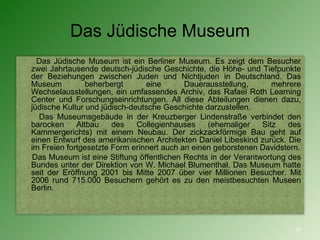 Das Jüdische Museum Das Jüdische Museum   ist ein Berliner Museum. Es zeigt dem Besucher zwei Jahrtausende deutsch-jüdische Geschichte, die Höhe- und Tiefpunkte der Beziehungen zwischen Juden und Nichtjuden in Deutschland. Das Museum beherbergt eine Dauerausstellung, mehrere Wechselausstellungen, ein umfassendes Archiv, das Rafael Roth Learning Center und Forschungseinrichtungen. All diese Abteilungen dienen dazu, jüdische Kultur und jüdisch-deutsche Geschichte darzustellen. Das Museumsgebäude in der Kreuzberger Lindenstraße verbindet den barocken Altbau des Collegienhauses (ehemaliger Sitz des Kammergerichts) mit einem Neubau. Der zickzackförmige Bau geht auf einen Entwurf des amerikanischen Architekten Daniel Libeskind zurück. Die im Freien fortgesetzte Form erinnert auch an einen geborstenen Davidstern. Das Museum ist eine Stiftung öffentlichen Rechts in der Verantwortung des Bundes unter der Direktion von W. Michael Blumenthal. Das Museum hatte seit der Eröffnung 2001 bis Mitte 2007 über vier Millionen Besucher. Mit 2006 rund 715.000 Besuchern gehört es zu den meistbesuchten Museen Berlin. 