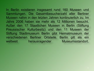 I n Berlin existieren  i nsgesamt rund 160 Museen und Sammlungen. Die Gesamtbesucherzahl aller Berliner Museen nahm in den letzten Jahren kontinuierlich zu . Im Jahre  2006  haben sie  mehr als 12 Millionen  besucht.  Außer den 17  Staatlichen Museen in Berlin (Stiftung Pre ussischer Kulturbesitz) und den 11 Museen der Stiftung Stadtmuseum Berlin gibt Heimatmuseum der verschiedenen Berliner Ortsteile.   Berlin gilt   als ein weltweit herausragender   Museumsstandort. 