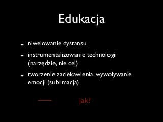 Edukacja
- niwelowanie dystansu 	

- instrumentalizowanie technologii
(narzędzie, nie cel)	

- tworzenie zaciekawienia, wywoływanie
emocji (sublimacja)
jak?
 