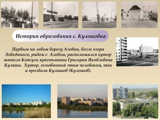 История образования с. Кулешовка

   Первым на левом берегу Азовки, возле озера
Лебединого, рядом с  Азовом, расположился хутор
жителя Койсуга крестьянина Григория Яковлевича
Кулиша.  Хутор, основанный этим человеком, так
         и прозвали Кулишов (Кулешов).
 